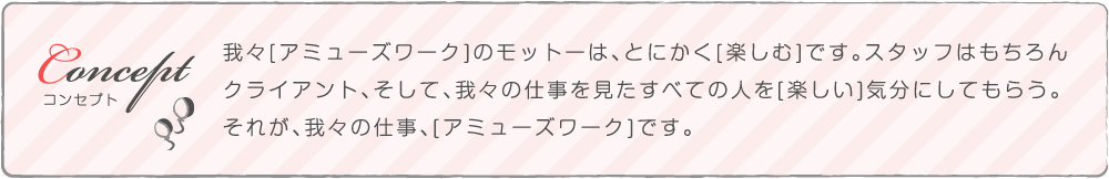 我々[アミューズワーク]のモットーは、とにかく[楽しむ]です。スタッフはもちろん
        クライアント、そして、我々の仕事を見たすべての人を[楽しい]気分にしてもらう。
        それが、我々の仕事、[アミューズワーク]です。